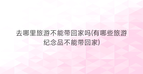 去哪里旅游不能带回家吗(有哪些旅游纪念品不能带回家)