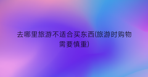 去哪里旅游不适合买东西(旅游时购物需要慎重)