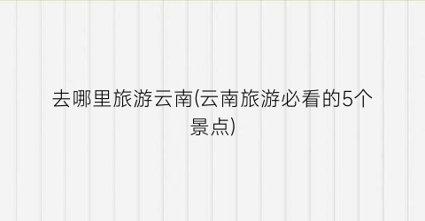 去哪里旅游云南(云南旅游必看的5个景点)