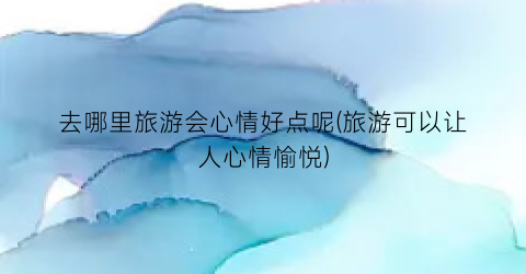 去哪里旅游会心情好点呢(旅游可以让人心情愉悦)