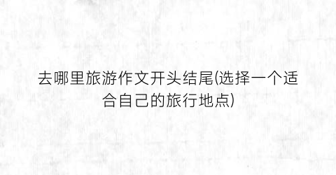 去哪里旅游作文开头结尾(选择一个适合自己的旅行地点)