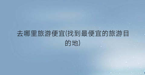 去哪里旅游便宜(找到最便宜的旅游目的地)