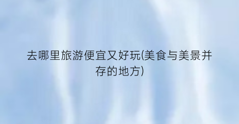 去哪里旅游便宜又好玩(美食与美景并存的地方)
