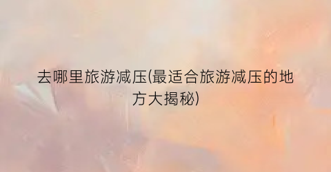 去哪里旅游减压(最适合旅游减压的地方大揭秘)
