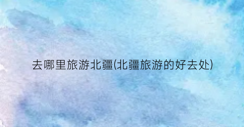 去哪里旅游北疆(北疆旅游的好去处)