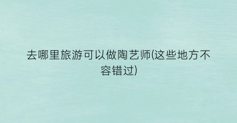 去哪里旅游可以做陶艺师(这些地方不容错过)