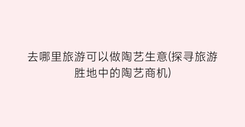 去哪里旅游可以做陶艺生意(探寻旅游胜地中的陶艺商机)
