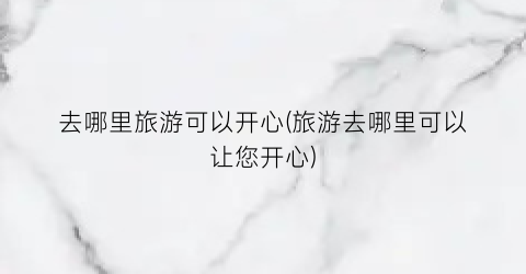 去哪里旅游可以开心(旅游去哪里可以让您开心)
