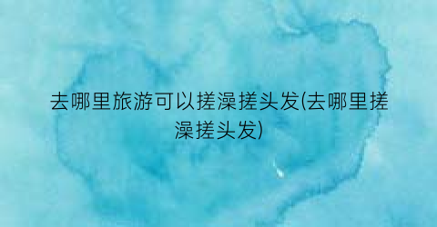 去哪里旅游可以搓澡搓头发(去哪里搓澡搓头发)