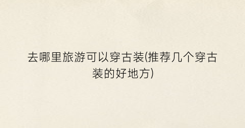 去哪里旅游可以穿古装(推荐几个穿古装的好地方)