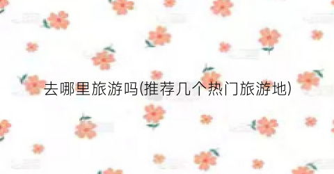 去哪里旅游吗(推荐几个热门旅游地)