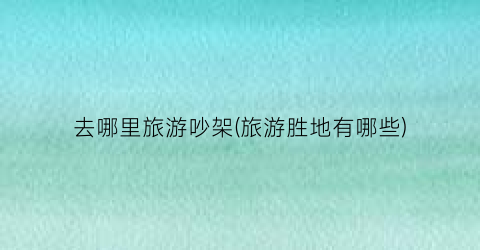 去哪里旅游吵架(旅游胜地有哪些)