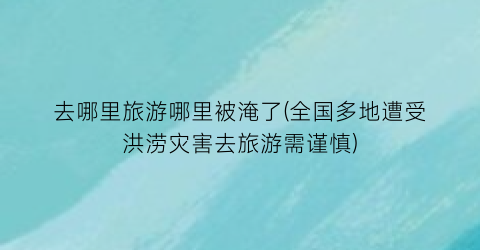 去哪里旅游哪里被淹了(全国多地遭受洪涝灾害去旅游需谨慎)