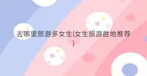 去哪里旅游多女生(女生旅游胜地推荐)