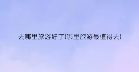去哪里旅游好了(哪里旅游最值得去)