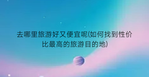 去哪里旅游好又便宜呢(如何找到性价比最高的旅游目的地)