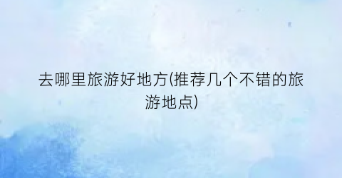 去哪里旅游好地方(推荐几个不错的旅游地点)