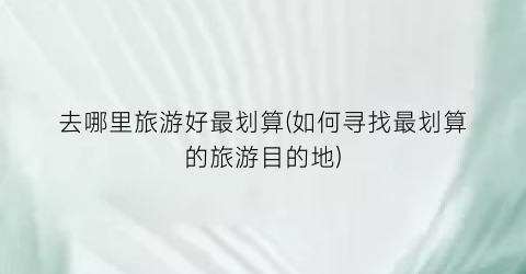 去哪里旅游好最划算(如何寻找最划算的旅游目的地)