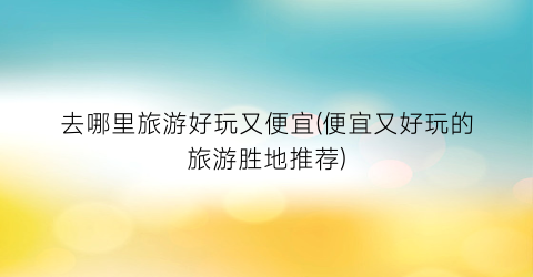 去哪里旅游好玩又便宜(便宜又好玩的旅游胜地推荐)