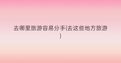 去哪里旅游容易分手(去这些地方旅游)