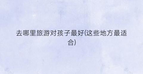 去哪里旅游对孩子最好(这些地方最适合)