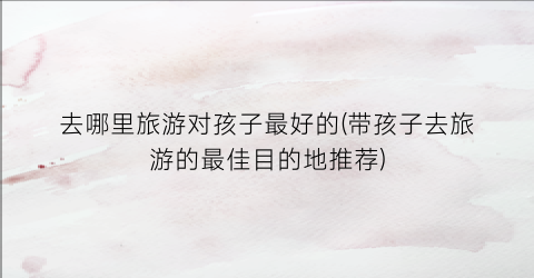 去哪里旅游对孩子最好的(带孩子去旅游的最佳目的地推荐)