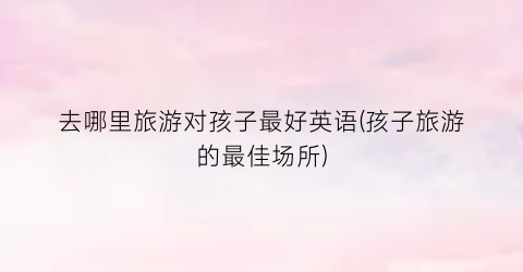 去哪里旅游对孩子最好英语(孩子旅游的最佳场所)