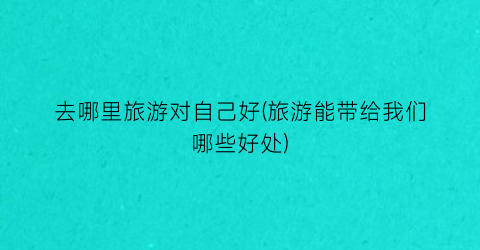 去哪里旅游对自己好(旅游能带给我们哪些好处)