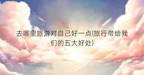 去哪里旅游对自己好一点(旅行带给我们的五大好处)
