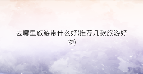 去哪里旅游带什么好(推荐几款旅游好物)