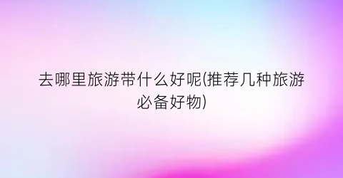 去哪里旅游带什么好呢(推荐几种旅游必备好物)