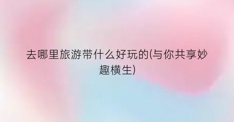 去哪里旅游带什么好玩的(与你共享妙趣横生)