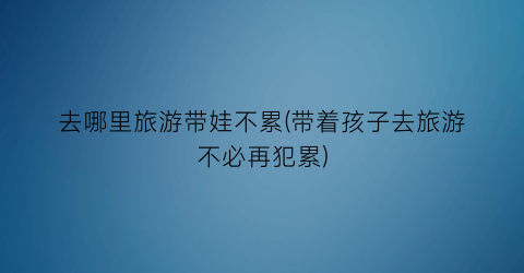 去哪里旅游带娃不累(带着孩子去旅游不必再犯累)