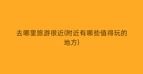 去哪里旅游很近(附近有哪些值得玩的地方)