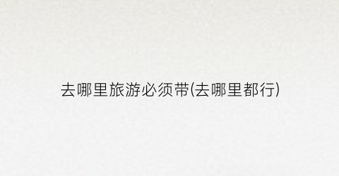 去哪里旅游必须带(去哪里都行)