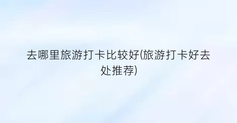 去哪里旅游打卡比较好(旅游打卡好去处推荐)