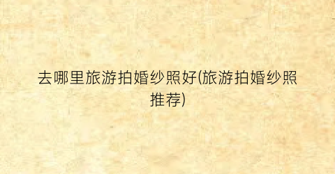 去哪里旅游拍婚纱照好(旅游拍婚纱照推荐)