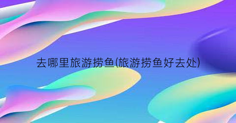 去哪里旅游捞鱼(旅游捞鱼好去处)