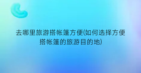 去哪里旅游搭帐篷方便(如何选择方便搭帐篷的旅游目的地)