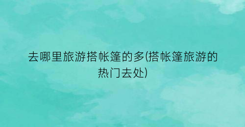 去哪里旅游搭帐篷的多(搭帐篷旅游的热门去处)