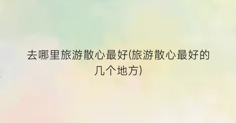 去哪里旅游散心最好(旅游散心最好的几个地方)