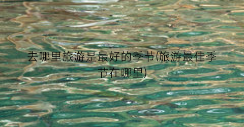 去哪里旅游是最好的季节(旅游最佳季节在哪里)