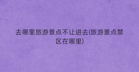 去哪里旅游景点不让进去(旅游景点禁区在哪里)