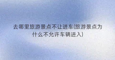去哪里旅游景点不让进车(旅游景点为什么不允许车辆进入)