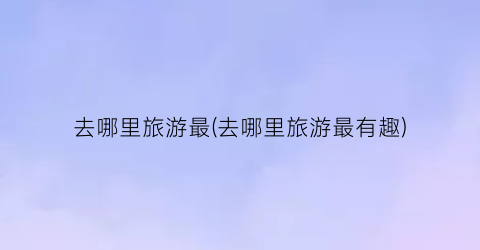 去哪里旅游最(去哪里旅游最有趣)