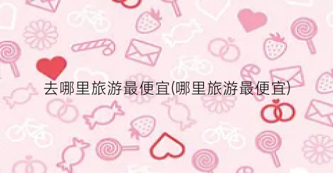 去哪里旅游最便宜(哪里旅游最便宜)