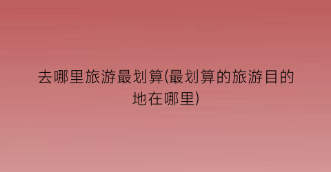 去哪里旅游最划算(最划算的旅游目的地在哪里)