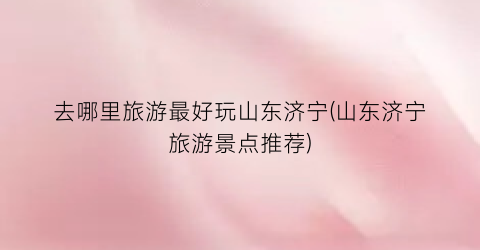 去哪里旅游最好玩山东济宁(山东济宁旅游景点推荐)