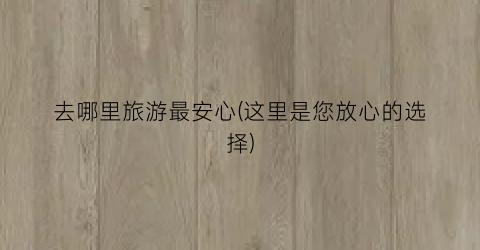 去哪里旅游最安心(这里是您放心的选择)