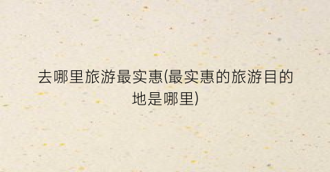去哪里旅游最实惠(最实惠的旅游目的地是哪里)